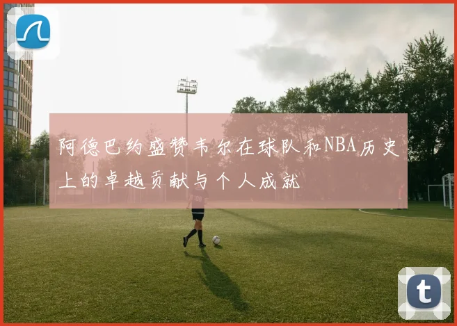 阿德巴约盛赞韦尔在球队和NBA历史上的卓越贡献与个人成就