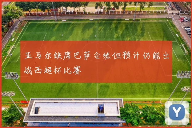 亚马尔缺席巴萨合练但预计仍能出战西超杯比赛