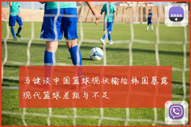 马健谈中国篮球现状输给韩国暴露现代篮球差距与不足