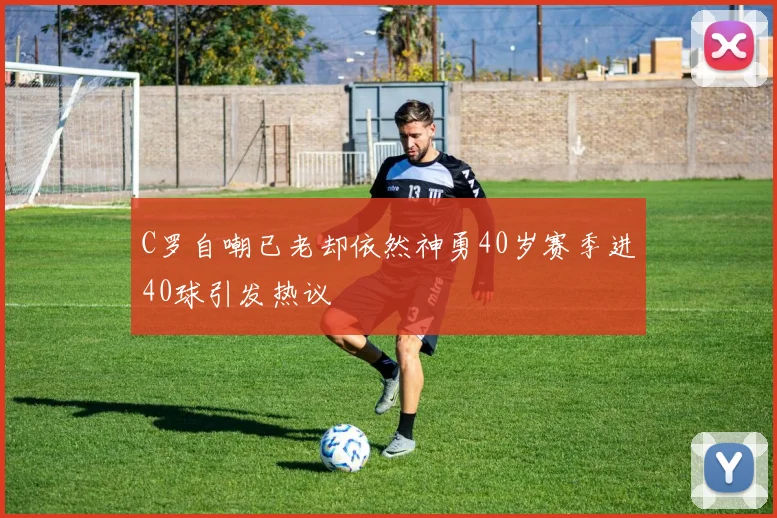 C罗自嘲已老却依然神勇40岁赛季进40球引发热议