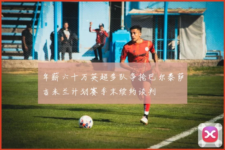 年薪六十万英超多队争抢巴尔泰萨吉米兰计划赛季末续约谈判