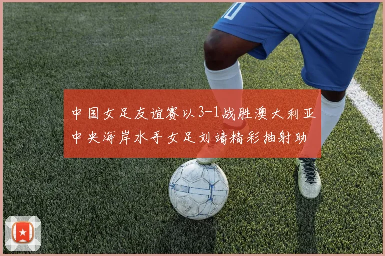 中国女足友谊赛以3-1战胜澳大利亚中央海岸水手女足刘靖精彩抽射助球队取胜