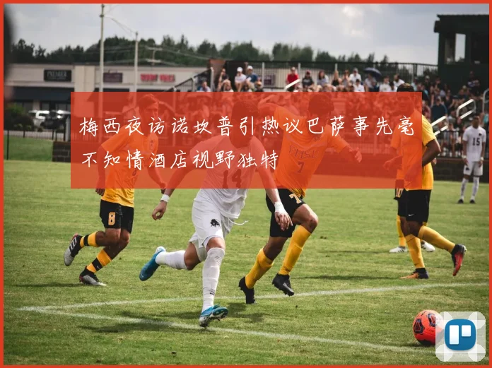 梅西夜访诺坎普引热议巴萨事先毫不知情酒店视野独特