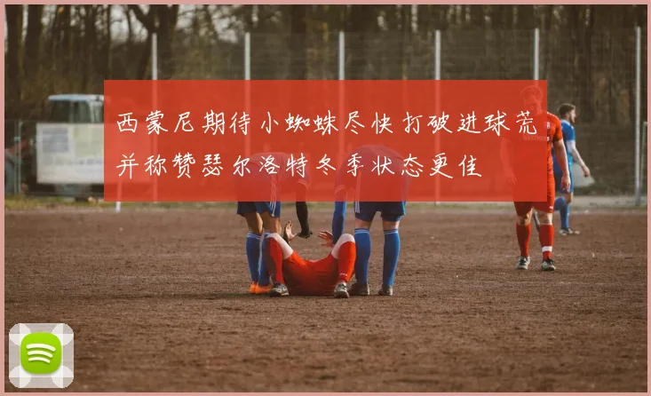 西蒙尼期待小蜘蛛尽快打破进球荒并称赞瑟尔洛特冬季状态更佳