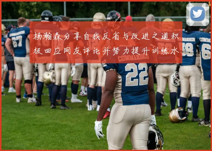 杨瀚森分享自我反省与改进之道积极回应网友评论并努力提升训练水平
