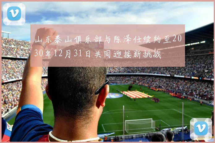 山东泰山俱乐部与陈泽仕续约至2030年12月31日共同迎接新挑战
