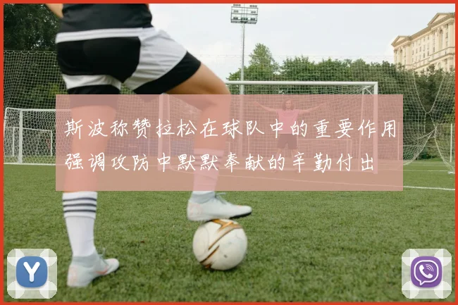 斯波称赞拉松在球队中的重要作用强调攻防中默默奉献的辛勤付出