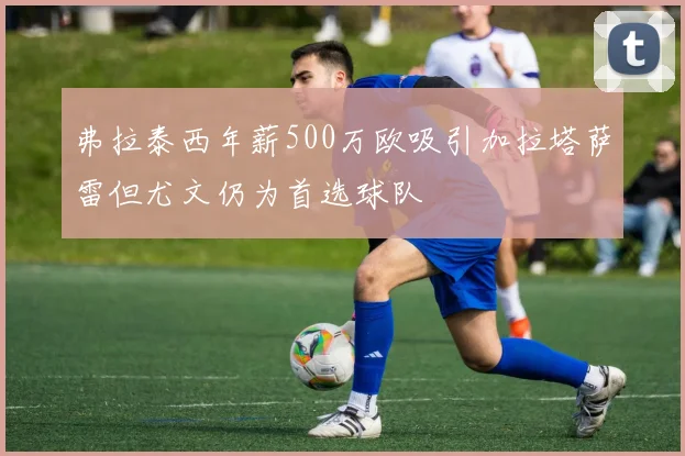 弗拉泰西年薪500万欧吸引加拉塔萨雷但尤文仍为首选球队