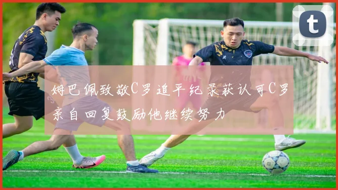姆巴佩致敬C罗追平纪录获认可C罗亲自回复鼓励他继续努力