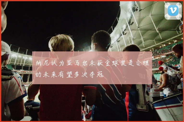 纳尼认为亚马尔未获金球奖是合理的未来有望多次夺冠