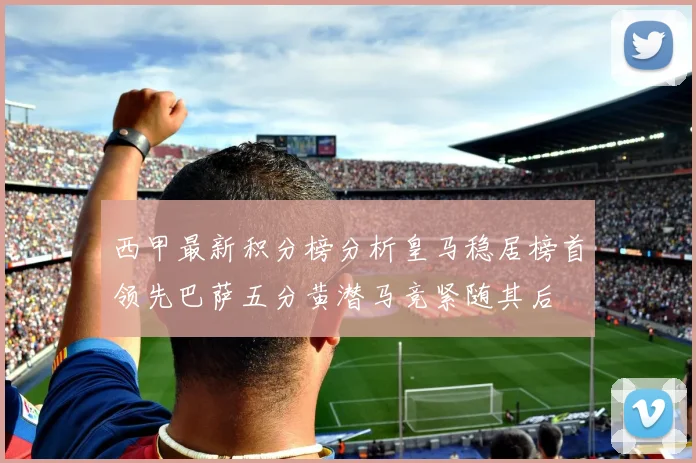 西甲最新积分榜分析皇马稳居榜首领先巴萨五分黄潜马竞紧随其后
