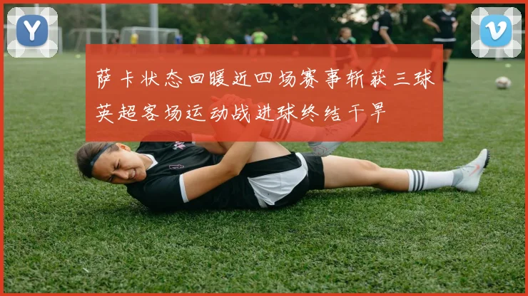 萨卡状态回暖近四场赛事斩获三球英超客场运动战进球终结干旱