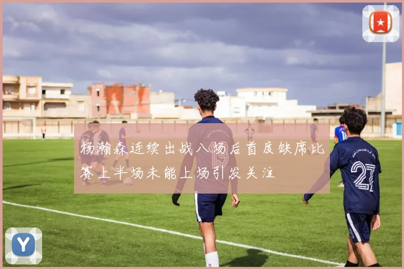 杨瀚森连续出战八场后首度缺席比赛上半场未能上场引发关注