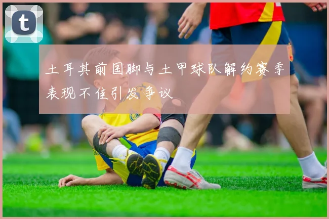 土耳其前国脚与土甲球队解约赛季表现不佳引发争议