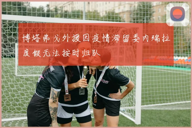 博塔弗戈外援因疫情滞留委内瑞拉度假无法按时归队