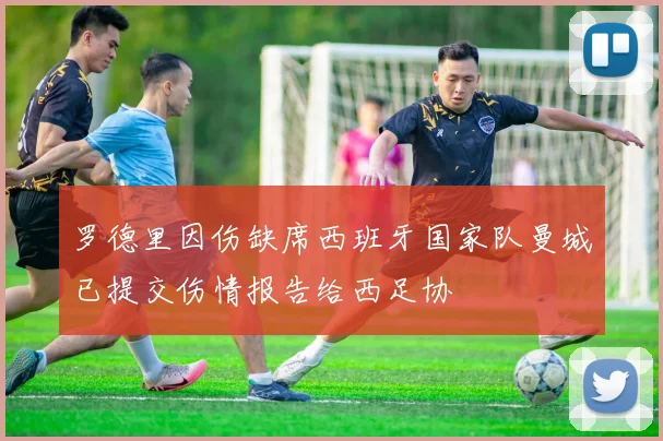 罗德里因伤缺席西班牙国家队曼城已提交伤情报告给西足协