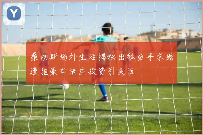 桑切斯场外生活揭秘出轨分手求婚遭拒豪车酒庄投资引关注