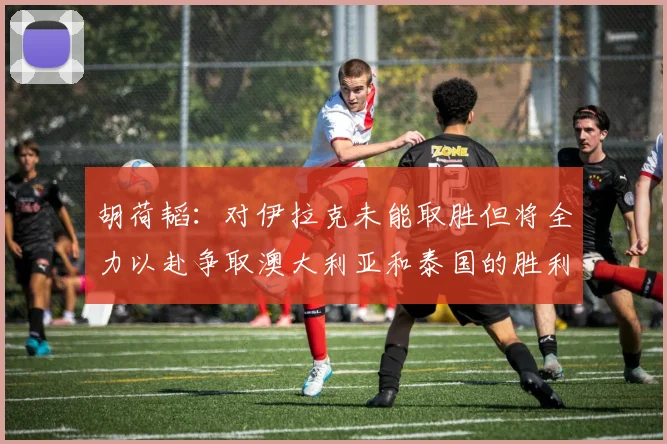 胡荷韬：对伊拉克未能取胜但将全力以赴争取澳大利亚和泰国的胜利