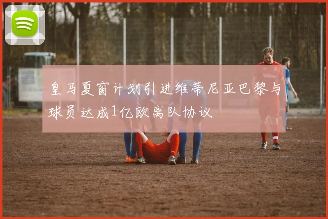 皇马夏窗计划引进维蒂尼亚巴黎与球员达成1亿欧离队协议