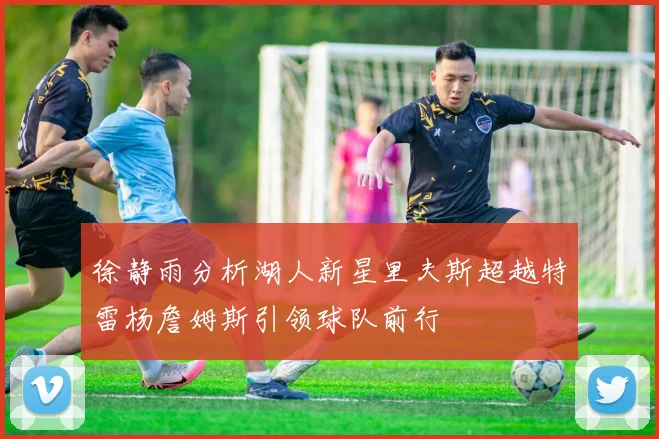 徐静雨分析湖人新星里夫斯超越特雷杨詹姆斯引领球队前行