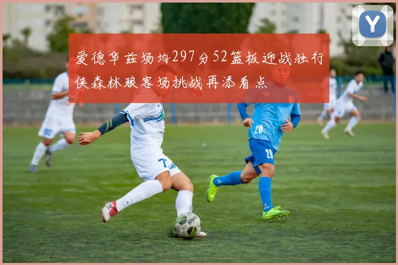爱德华兹场均297分52篮板迎战独行侠森林狼客场挑战再添看点