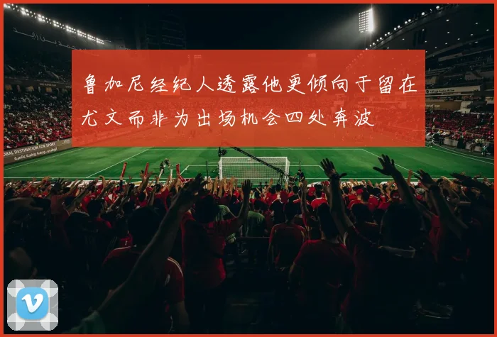 鲁加尼经纪人透露他更倾向于留在尤文而非为出场机会四处奔波