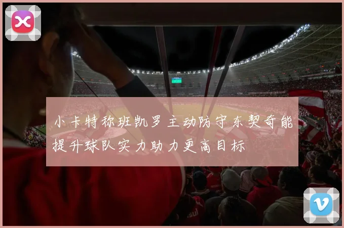 小卡特称班凯罗主动防守东契奇能提升球队实力助力更高目标
