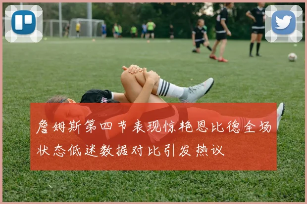 詹姆斯第四节表现惊艳恩比德全场状态低迷数据对比引发热议