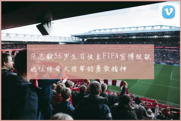范志毅56岁生日快乐FIFA官博致敬这位传奇大将军的勇敢精神
