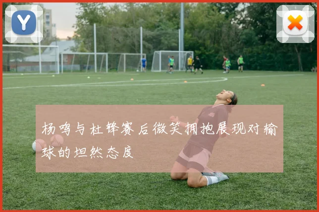 杨鸣与杜锋赛后微笑拥抱展现对输球的坦然态度