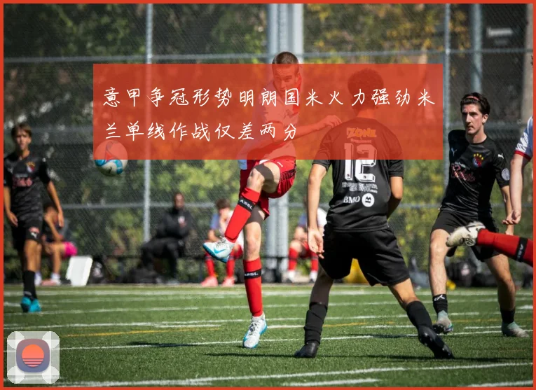 意甲争冠形势明朗国米火力强劲米兰单线作战仅差两分