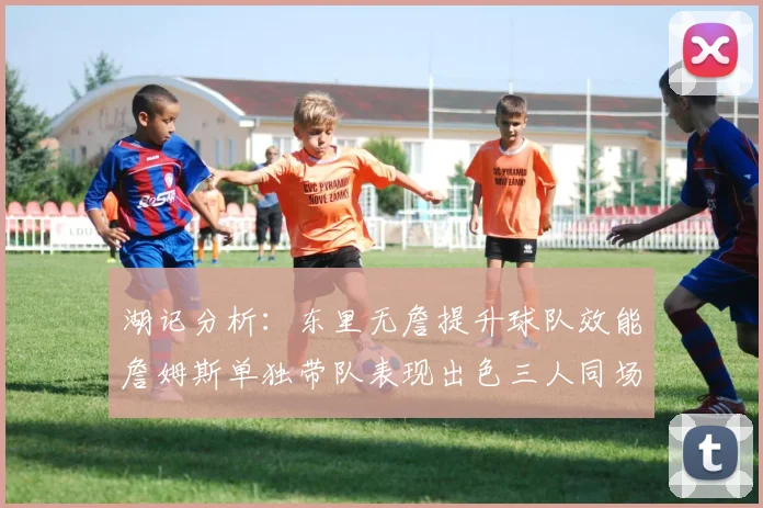 湖记分析：东里无詹提升球队效能詹姆斯单独带队表现出色三人同场反而下滑