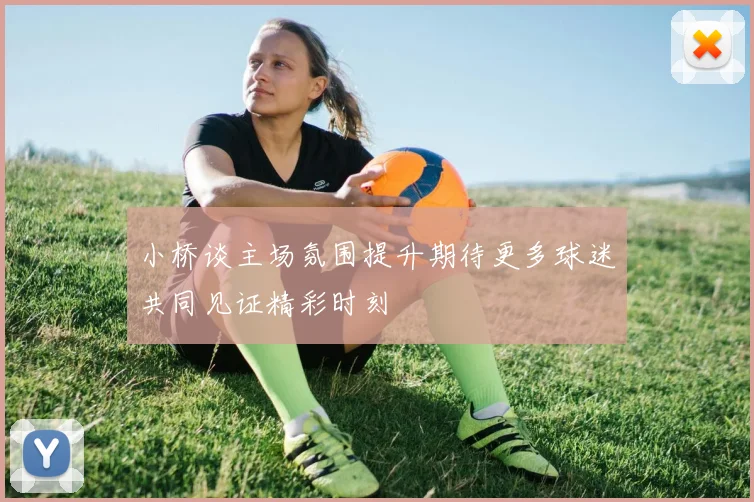 小桥谈主场氛围提升期待更多球迷共同见证精彩时刻