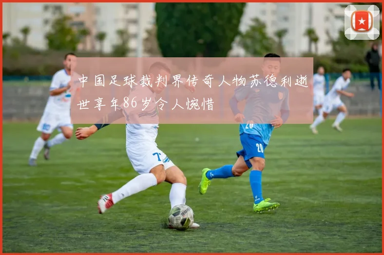 中国足球裁判界传奇人物苏德利逝世享年86岁令人惋惜