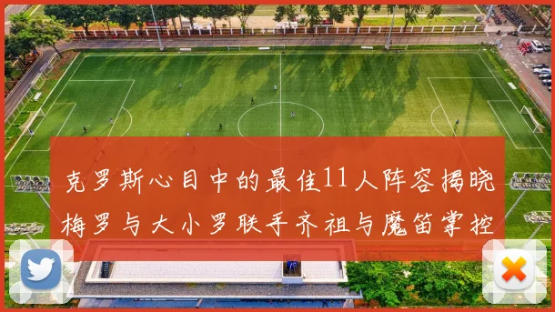 克罗斯心目中的最佳11人阵容揭晓梅罗与大小罗联手齐祖与魔笛掌控中场