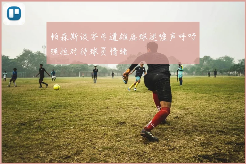 帕森斯谈字母遭雄鹿球迷嘘声呼吁理性对待球员情绪