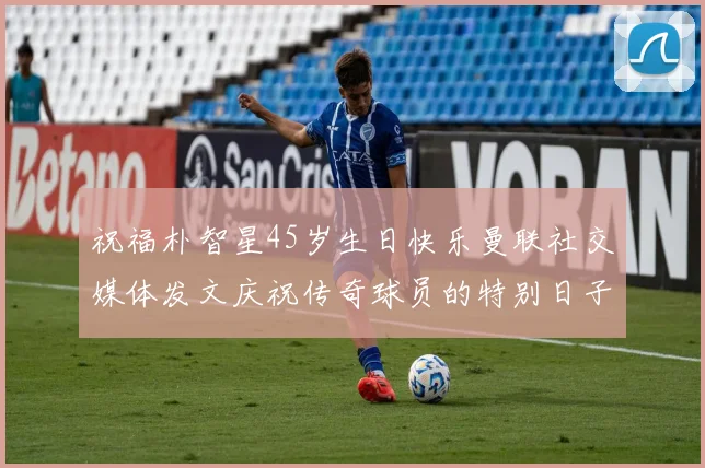 祝福朴智星45岁生日快乐曼联社交媒体发文庆祝传奇球员的特别日子