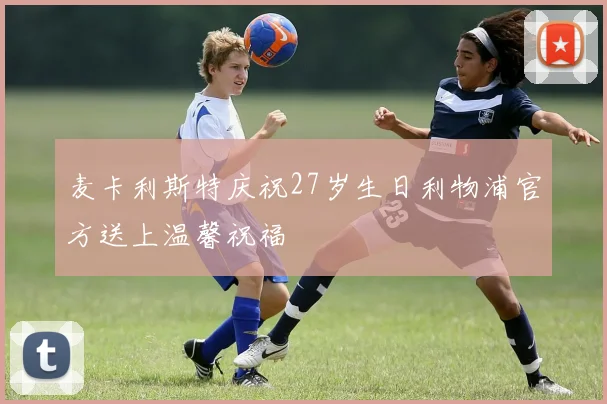 麦卡利斯特庆祝27岁生日利物浦官方送上温馨祝福