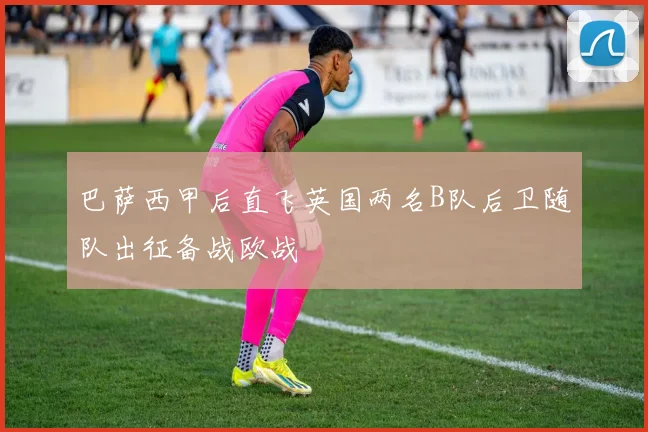 巴萨西甲后直飞英国两名B队后卫随队出征备战欧战