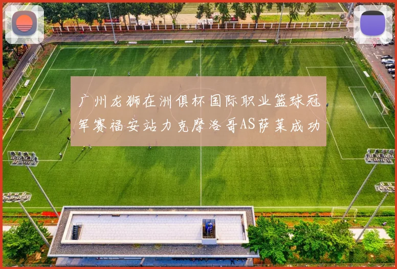 广州龙狮在洲俱杯国际职业篮球冠军赛福安站力克摩洛哥AS萨莱成功晋级