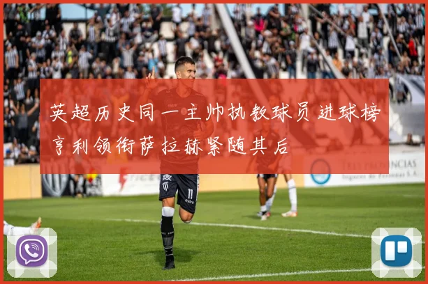 英超历史同一主帅执教球员进球榜亨利领衔萨拉赫紧随其后
