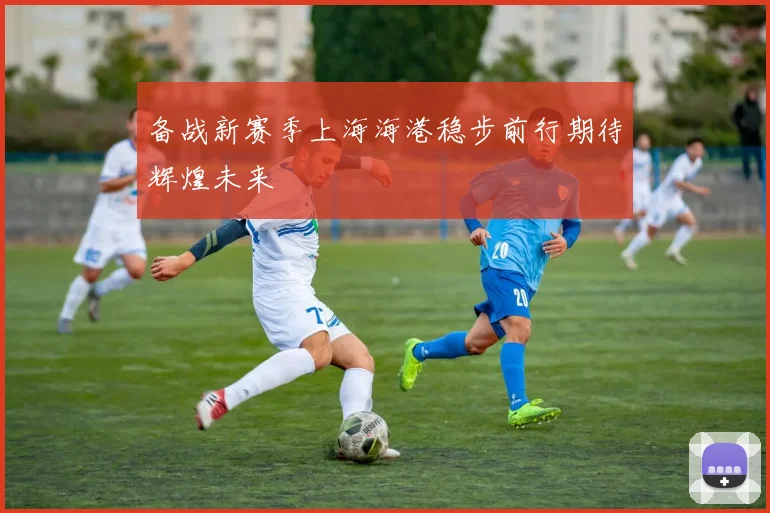 备战新赛季上海海港稳步前行期待辉煌未来